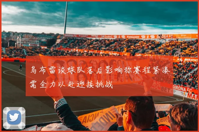 乌布雷谈球队落后影响称赛程紧凑需全力以赴迎接挑战