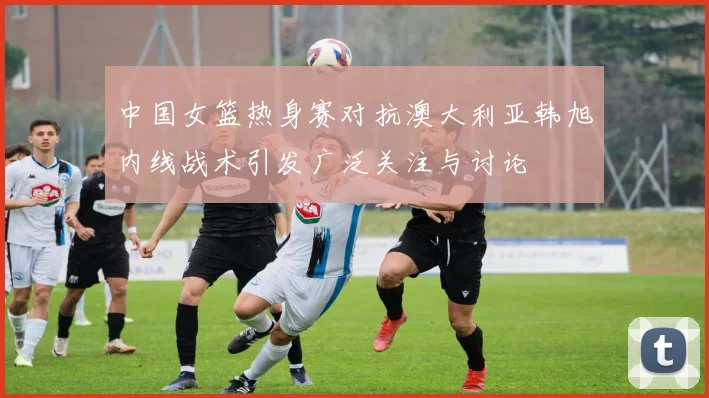 中国女篮热身赛对抗澳大利亚韩旭内线战术引发广泛关注与讨论