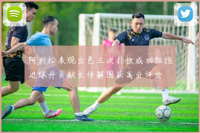 阿利松表现出色三次扑救成功阻挡进球并贡献长传解围获高分评价