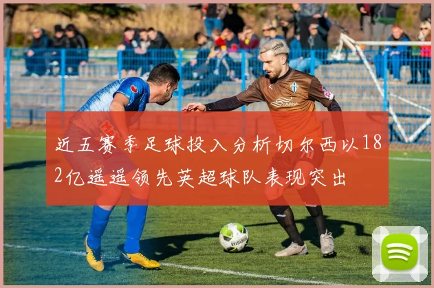 近五赛季足球投入分析切尔西以182亿遥遥领先英超球队表现突出