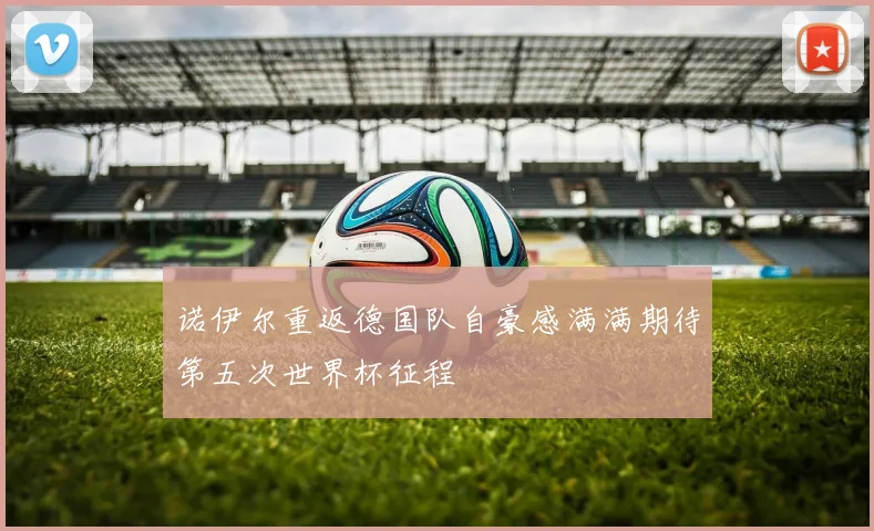 诺伊尔重返德国队自豪感满满期待第五次世界杯征程