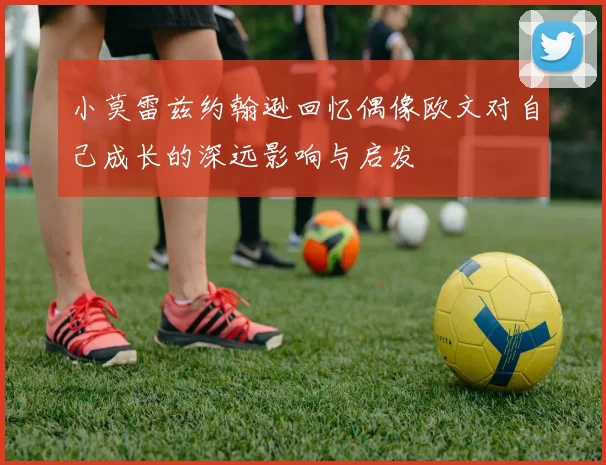 小莫雷兹约翰逊回忆偶像欧文对自己成长的深远影响与启发