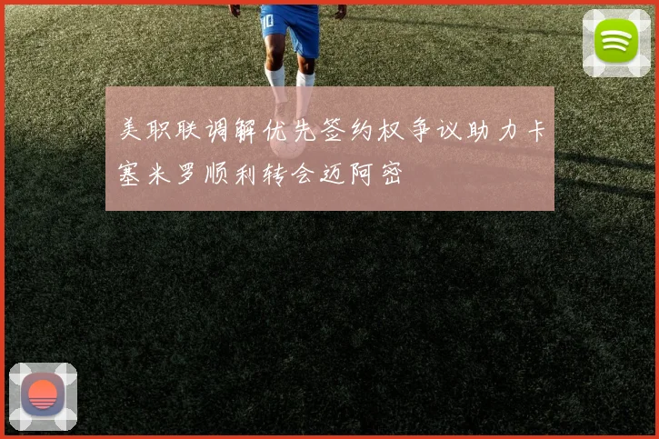 美职联调解优先签约权争议助力卡塞米罗顺利转会迈阿密