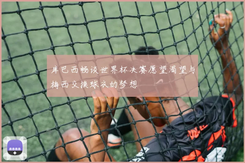 库巴西畅谈世界杯决赛愿望渴望与梅西交换球衣的梦想