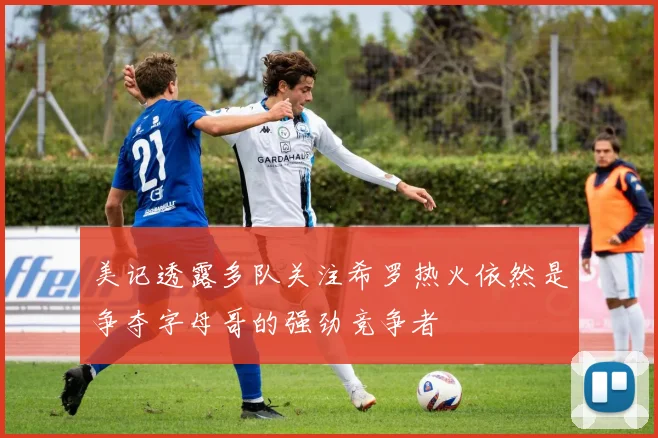 美记透露多队关注希罗热火依然是争夺字母哥的强劲竞争者