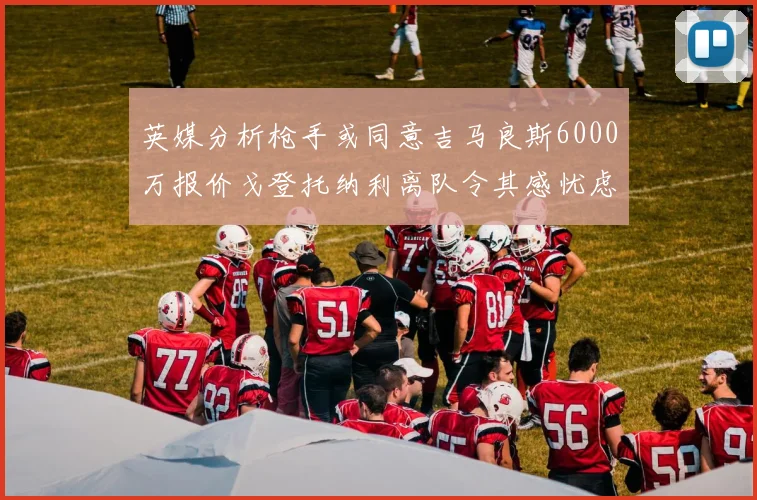 英媒分析枪手或同意吉马良斯6000万报价戈登托纳利离队令其感忧虑