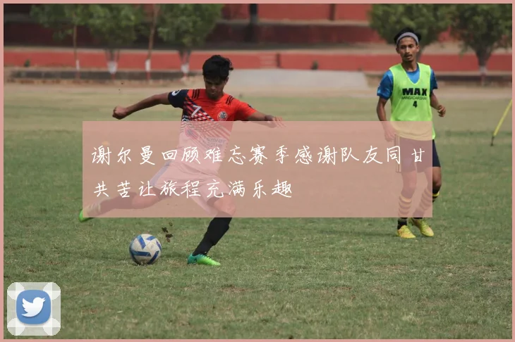 谢尔曼回顾难忘赛季感谢队友同甘共苦让旅程充满乐趣