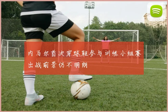 内马尔首次穿球鞋参与训练小组赛出战前景仍不明朗