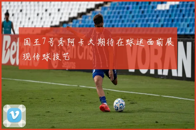 国王7号秀阿卡夫期待在球迷面前展现传球技艺