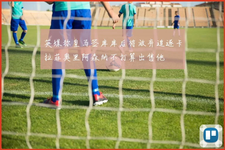 英媒称皇马签库库后将放弃追逐卡拉菲奥里阿森纳不打算出售他