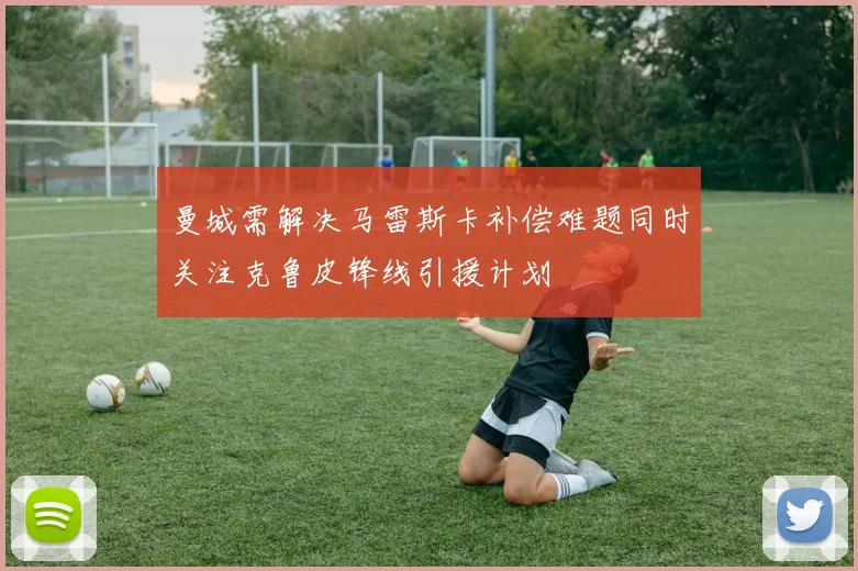 曼城需解决马雷斯卡补偿难题同时关注克鲁皮锋线引援计划