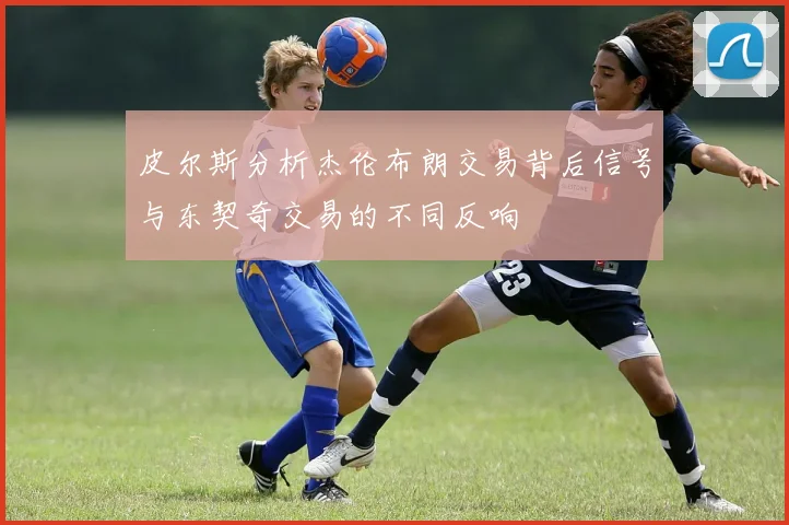 皮尔斯分析杰伦布朗交易背后信号与东契奇交易的不同反响