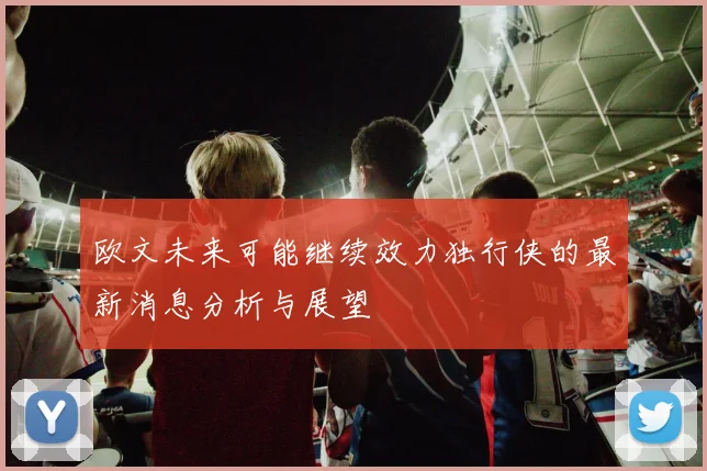 欧文未来可能继续效力独行侠的最新消息分析与展望