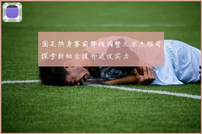 国足热身赛前锋线调整久尔杰维奇探索新组合提升进攻实力
