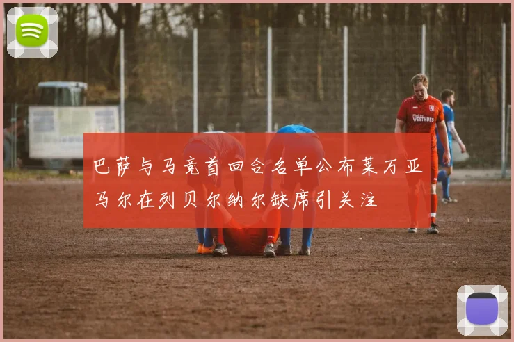 巴萨与马竞首回合名单公布莱万亚马尔在列贝尔纳尔缺席引关注