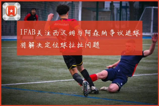 IFAB关注西汉姆与阿森纳争议进球将解决定位球拉扯问题