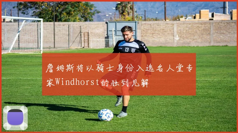 詹姆斯将以骑士身份入选名人堂专家Windhorst的独到见解