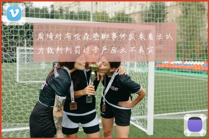 周琦对布伦森垫脚事件发表看法认为裁判判罚过于严厉太不真实