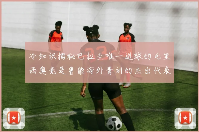 冷知识揭秘巴拉圭唯一进球的毛里西奥竟是鲁能海外青训的杰出代表