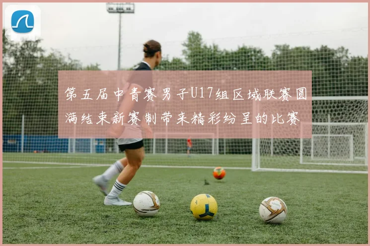 第五届中青赛男子U17组区域联赛圆满结束新赛制带来精彩纷呈的比赛体验