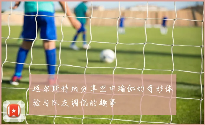 迈尔斯特纳分享空中瑜伽的奇妙体验与队友调侃的趣事
