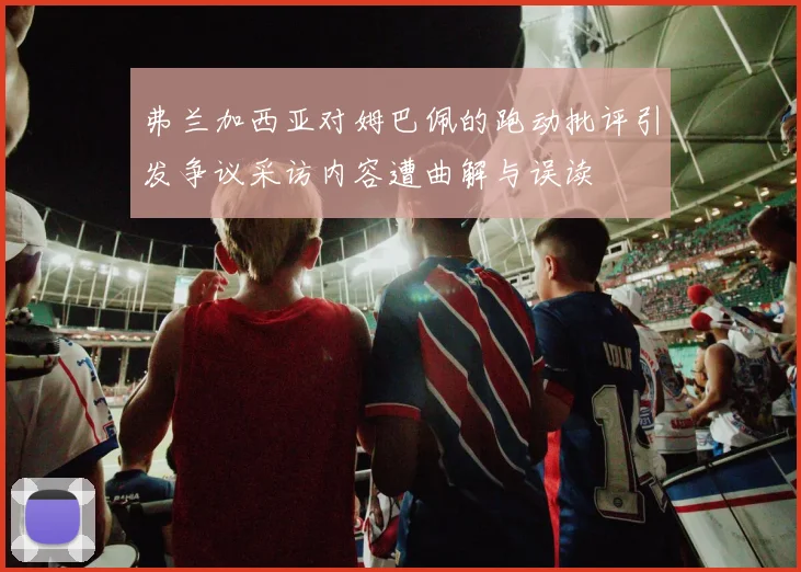 弗兰加西亚对姆巴佩的跑动批评引发争议采访内容遭曲解与误读