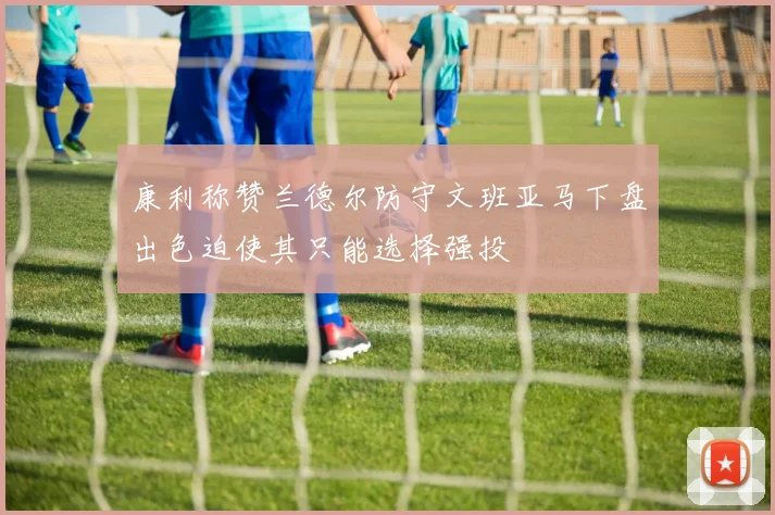 康利称赞兰德尔防守文班亚马下盘出色迫使其只能选择强投