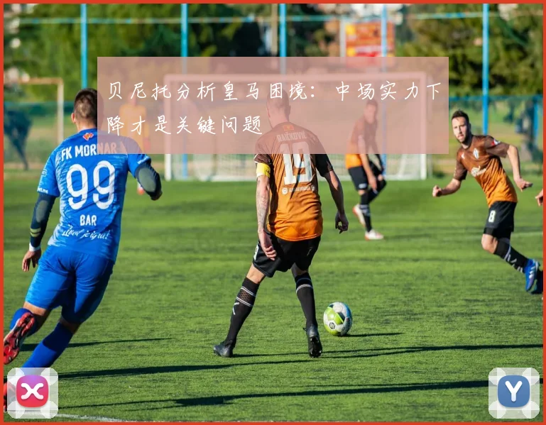 贝尼托分析皇马困境：中场实力下降才是关键问题