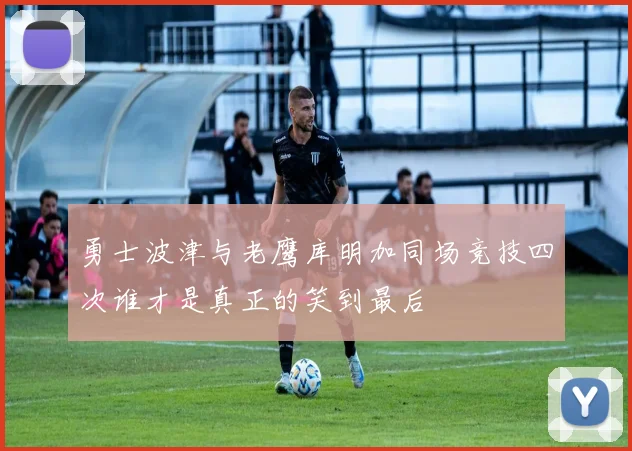 勇士波津与老鹰库明加同场竞技四次谁才是真正的笑到最后