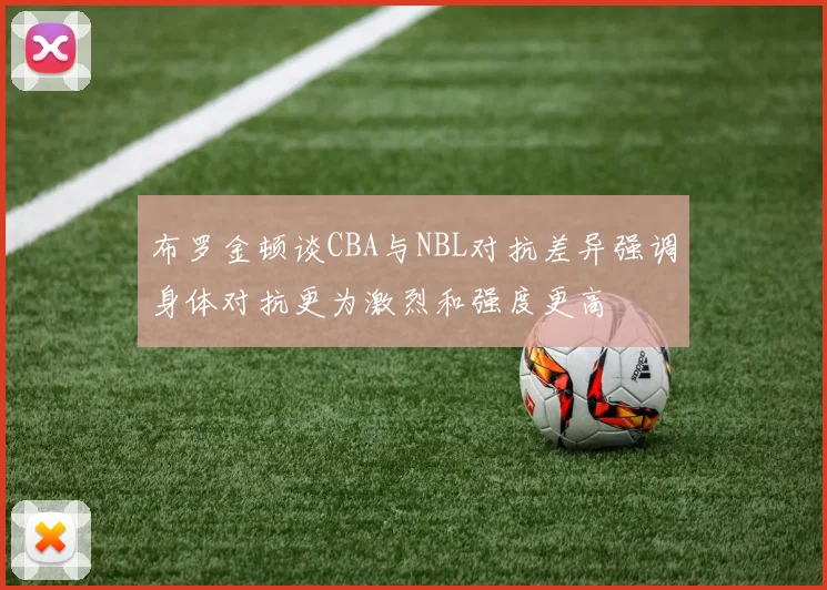 布罗金顿谈CBA与NBL对抗差异强调身体对抗更为激烈和强度更高