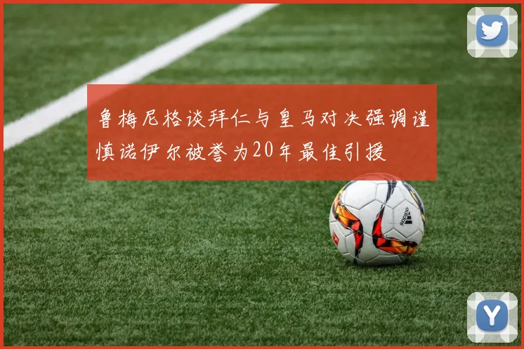 鲁梅尼格谈拜仁与皇马对决强调谨慎诺伊尔被誉为20年最佳引援