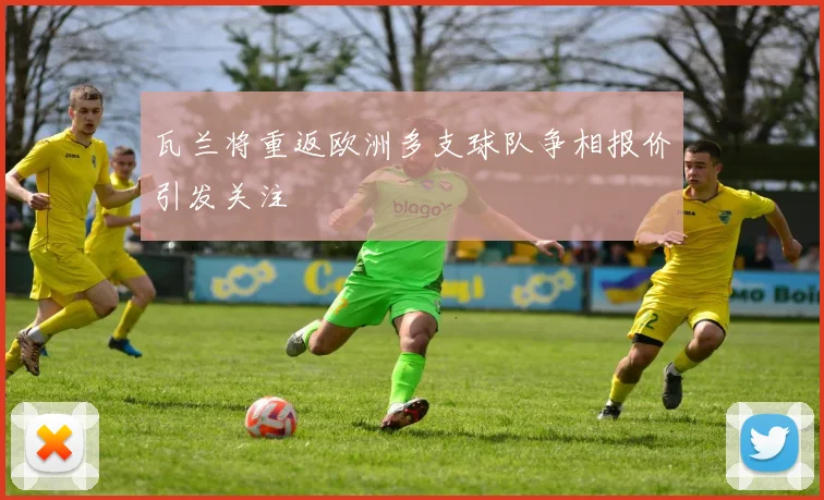 瓦兰将重返欧洲多支球队争相报价引发关注
