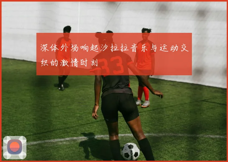 深体外场响起沙拉拉音乐与运动交织的激情时刻