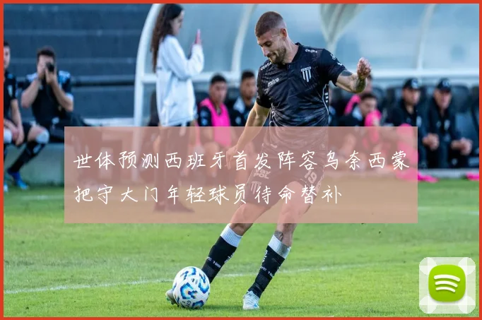 世体预测西班牙首发阵容乌奈西蒙把守大门年轻球员待命替补