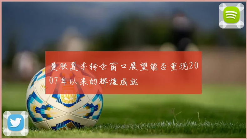 曼联夏季转会窗口展望能否重现2007年以来的辉煌成就