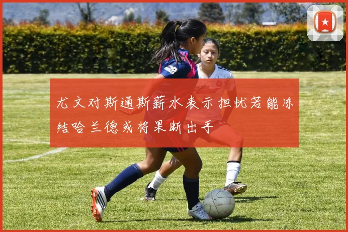 尤文对斯通斯薪水表示担忧若能冻结哈兰德或将果断出手